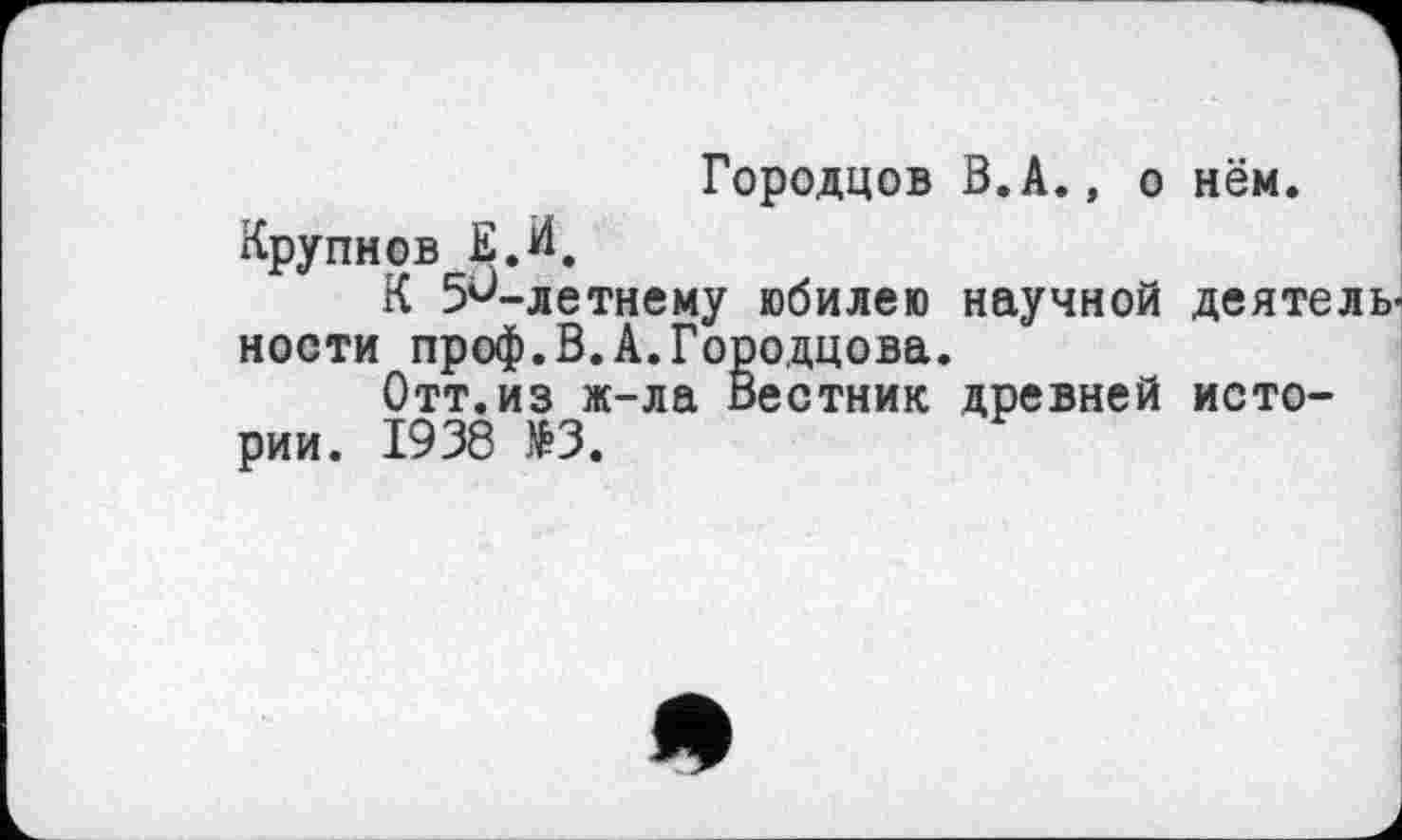 ﻿Городцов В.А., о нём.
Крупнов Е.И.
К 5^-летнему юбилею научной деятель ности проф.В.А.Городцова.
Отт.из ж-ла Вестник древней истории. 1938 »3.